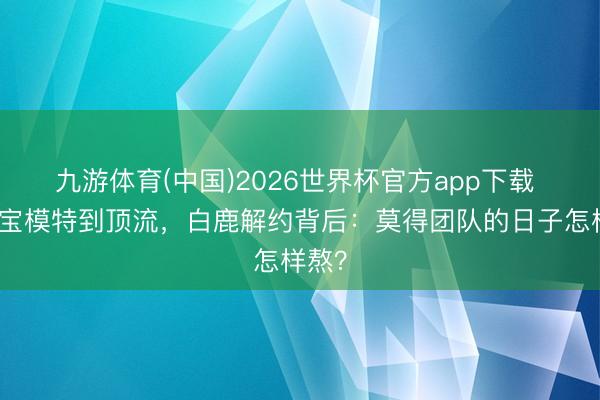 九游体育(中国)2026世界杯官方app下载 从淘宝模特到顶流，白鹿解约背后：莫得团队的日子怎样熬？