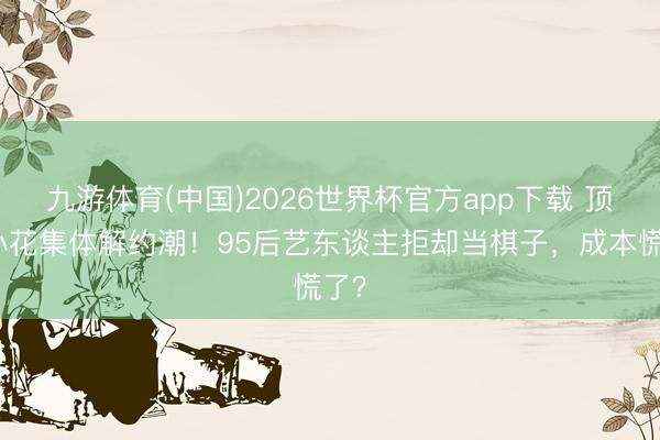 九游体育(中国)2026世界杯官方app下载 顶流小花集体解约潮!95后艺东谈主拒却当棋子,成本慌了?