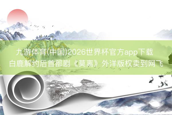 九游体育(中国)2026世界杯官方app下载 白鹿解约后首部剧《莫离》外洋版权卖到网飞