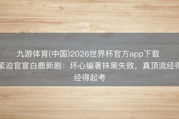九游体育(中国)2026世界杯官方app下载 央视紧迫官宣白鹿新剧：坏心编著抹黑失败，真顶流经得起考